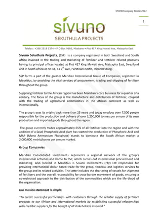 SIVUNOCompany Profile 2012
1
Sivuno Sekuthula Projects, (SSP) is a company registered in both Swaziland and South
Africa involved in the trading and marketing of fertilizer and fertilizer related products
having its principal offices located at Plot 417 King Mswati Ave, Matsapha East, Swaziland
and in South Africa at No 44, 41 7th
Ave, Parktown North, Johannesburg.
SSP forms a part of the greater Meridian International Group of Companies, registered in
Mauritius, by providing the vital services of procurement, trading and shipping of fertiliser
throughout the group.
Supplying fertilizer to the African region has been Meridian’s core business for a quarter of a
century. The focus of the group is the manufacture and distribution of fertilizer, coupled
with the trading of agricultural commodities in the African continent as well as
internationally.
The group traces its origins back more than 25 years and today employs over 7,500 people
responsible for the production and delivery of over 1,250,000 tonnes per annum of its own
production and imported goods throughout the region.
The group currently trades approximately 65% of all fertiliser into the region and with the
addition of a Sasol Phosphoric Acid plant has started the production of Phosphoric Acid and
MAP (Mono Ammonium Phosphate) stands to dominate the South African market a
2,000,000 metric/tonne per annum market.
Group Companies
Meridian Consolidated Investments represents a regional network of the group’s
international activities and home to SSP, which carries out international procurement and
marketing. Also located in Mauritius is Sivuno Investments (Pty) Ltd responsible for
providing international dollar based trade for the group, financial and logistics services to
the group and its related activities. The latter includes the chartering of vessels for shipment
of fertilisers and the overall responsibility for cross-border movement of goods, ensuring a
co-ordinated approach to the distribution of the commodities which are the life-blood of
the organisation.
Our mission statement is simple:
“To create successful partnerships with customers through the reliable supply of fertiliser
products to our African and International markets by establishing successful relationships
with credible suppliers for the benefit of all stakeholders involved.”
 