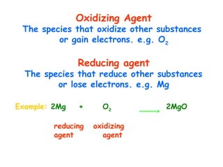 Oxidizing Agent
The species that oxidize other substances
or gain electrons. e.g. O2
Reducing agent
The species that reduce other substances
or lose electrons. e.g. Mg
Example: 2Mg + O2
2MgO
reducing oxidizing
agent agent
 