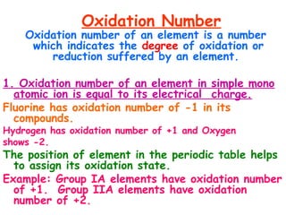Oxidation Number
Oxidation number of an element is a number
which indicates the degree of oxidation or
reduction suffered by an element.
1. Oxidation number of an element in simple mono
atomic ion is equal to its electrical charge.
Fluorine has oxidation number of -1 in its
compounds.
Hydrogen has oxidation number of +1 and Oxygen
shows -2.
The position of element in the periodic table helps
to assign its oxidation state.
Example: Group IA elements have oxidation number
of +1. Group IIA elements have oxidation
number of +2.
 