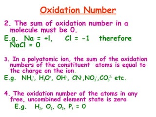 Oxidation Number
2. The sum of oxidation number in a
molecule must be 0.
E.g. Na = +l, Cl = -1 therefore
NaCl = 0
3. In a polyatomic ion, the sum of the oxidation
numbers of the constituent atoms is equal to
the charge on the ion.
E.g. NH4
+
, H3O+
, OH-
, CN-
,NO3
-
,CO3
2-
etc.
4. The oxidation number of the atoms in any
free, uncombined element state is zero
E.g. H2, O2, O3, P4 = 0
 