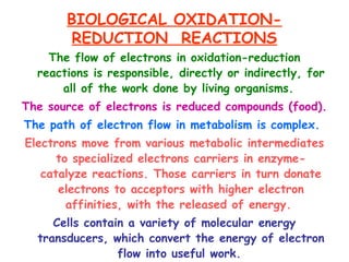 BIOLOGICAL OXIDATION-
REDUCTION REACTIONS
The flow of electrons in oxidation-reduction
reactions is responsible, directly or indirectly, for
all of the work done by living organisms.
The source of electrons is reduced compounds (food).
The path of electron flow in metabolism is complex.
Electrons move from various metabolic intermediates
to specialized electrons carriers in enzyme-
catalyze reactions. Those carriers in turn donate
electrons to acceptors with higher electron
affinities, with the released of energy.
Cells contain a variety of molecular energy
transducers, which convert the energy of electron
flow into useful work.
 