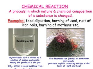 CHEMICAL REACTION
A process in which nature & chemical composition
of a substance is changed.
Examples: food digestion, burning of coal, rust of
iron nails, burning of methane etc,
Hydrochloric acid is added to a
solution of sodium carbonate.
Among the products is the gas
CO2, Which is seen bubbling from
The decomposition (decay) of ammonium
dichromate
proceeds rapidly, releasing energy in the
form of light and heat
Bubbling of CO2
 