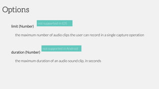 Options
limit (Number)
the maximum number of audio clips the user can record in a single capture operation
duration (Number)
the maximum duration of an audio sound clip, in seconds
not supported in iOS
not supported in Android
 