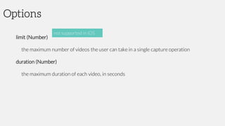 Options
limit (Number)
the maximum number of videos the user can take in a single capture operation
duration (Number)
the maximum duration of each video, in seconds
not supported in iOS
 