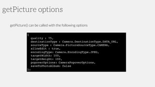 getPicture options
getPicture() can be called with the following options
{
quality : 75,
destinationType : Camera.DestinationType.DATA_URL,
sourceType : Camera.PictureSourceType.CAMERA,
allowEdit : true,
encodingType: Camera.EncodingType.JPEG,
targetWidth: 100,
targetHeight: 100,
popoverOptions: CameraPopoverOptions,
saveToPhotoAlbum: false
};
 