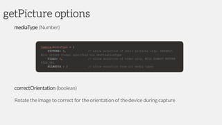 getPicture options
mediaType (Number)
correctOrientation (boolean)
Rotate the image to correct for the orientation of the device during capture
 