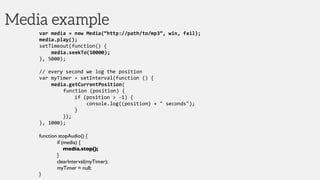 Media example
var media = new Media(“http://path/to/mp3”, win, fail);
media.play();
setTimeout(function() {
media.seekTo(10000);
}, 5000);
// every second we log the position
var myTimer = setInterval(function () {
media.getCurrentPosition(
function (position) {
if (position > -1) {
console.log((position) + " seconds");
}
});
}, 1000);
function stopAudio() {
if (media) {
media.stop();
}
clearInterval(myTimer);
myTimer = null;
}
 