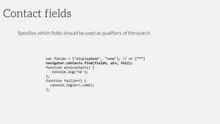 Contact fields
Specifies which fields should be used as qualifiers of the search
var fields = ["displayName", "name"]; // or [“*”]
navigator.contacts.find(fields, win, fail);
function win(contacts) {
console.log(‘ok');
};
function fail(err) {
console.log(err.code);
};
 
