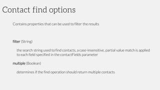 Contact find options
Contains properties that can be used to filter the results
filter (String)
the search string used to find contacts, a case-insensitive, partial value match is applied
to each field specified in the contactFields parameter
multiple (Boolean)
determines if the find operation should return multiple contacts
 
