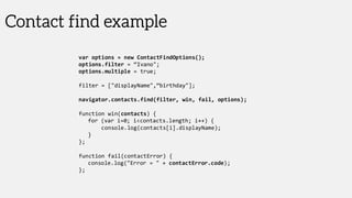 Contact find example
var options = new ContactFindOptions();
options.filter = “Ivano";
options.multiple = true;
filter = ["displayName",“birthday"];
navigator.contacts.find(filter, win, fail, options);
function win(contacts) {
for (var i=0; i<contacts.length; i++) {
console.log(contacts[i].displayName);
}
};
function fail(contactError) {
console.log("Error = " + contactError.code);
};
 