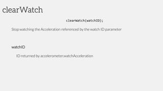 clearWatch
clearWatch(watchID);
Stop watching the Acceleration referenced by the watch ID parameter
watchID
ID returned by accelerometer.watchAcceleration
 