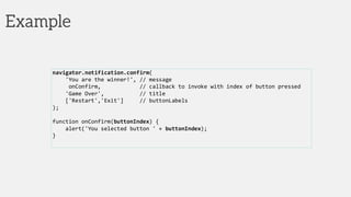 Example
navigator.notification.confirm(
'You are the winner!', // message
onConfirm, // callback to invoke with index of button pressed
'Game Over', // title
['Restart','Exit'] // buttonLabels
);
function onConfirm(buttonIndex) {
alert('You selected button ' + buttonIndex);
}
 
