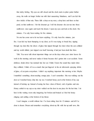 that sticky feeling. My eyes are still closed and the clock starts to pitter patter further
away, the walls no longer bother me with their nauseating blandness, and I can feel the
slow trickle of that rain. There falls a drop on my nose, a drop here and there on that
petal, on that sunflower. I let the dreamer go: I tell the dreamer she can run into those
sunflowers once again and touch the dream. I open my eyes and look at the clock: five
minutes. I’ve only been waiting for five minutes.
No one has come out to let me know anything. It’s only been five minutes, just
five. I can feel my heart thumping in my chest, as if it was trying to break free; ripping
through my chest like the slivers of glass that ripped through her chest when the cars collided
and my world shifted, just tripped over itself knowing it had just been dealt this blow.
Talk. You never talk about important things not on the days when your sister leaves for
work in the morning and never makes it home because she’s gotten into a car accident. Some
delirious drunk driver has rammed into her car. I think I know the sound they made when
they collided; I think of it as a crunch that just lingered in the air afterwards spraying debris
of glass, of car parts everywhere. I didn’t say anything important this morning to her. Maybe
I mumbled something about needing orange juice. I can’t remember. She was walking out the
door as I watched honey drip into my tea. I watched honey pool at the bottom of my cup
instead of looking up. Instead of seeing her face: clean of blood, void of gashes and cuts.
Honey settled in my cup as my sister walked out the door in one piece for the last time. I sit
here in this waiting room only imagining her broken and bruised as I feel the honey
clinging and settling at the bottom of my throat.
I can’t imagine a world without her. I’ve been sitting here for 15 minutes and all I’ve
done is dream. Dream and remember everything about my life with her up until now, this
 