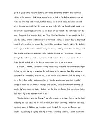 point in space where we have shattered once more. I remember the first time we broke;
sitting in that sunflower field as the clouds began to darken. She looked so dangerous, so
wild: her eyes puffy and swollen, her hair flecked out in a wild mane, her dress torn and
dirty. I wanted to console her; like when we were really little and I would pluck sunflowers
to carefully touch the places where she had fallen and cut herself. The sunflowers were the
cure, they could heal anything I told her. They didn’t heal her that day we stood in the field
and she wailed, emptied out the reserves of her heart. I wanted to console her, so desperately
wanted to know what was wrong. So, I reached for a sunflower but she said no. Looked me
in the eye, as if the sun had withered away in her soul, said they won’t heal me. They won’t
heal anyone and then she collapsed. Rain exploded from the gray clouds and I ran, ran
through the sunflowers all the way home. I found momma dead in her bedroom. She had
killed herself as I played in the flowers, as my sister slept in the next room.
It’s been 25 minutes. I sit in this waiting on this navy blue chair and just twirl my fingers.
I close my eyes and try to remember the sunflowers before momma died. I try so hard to
remember. If I remember, Ava will too. As the doctors work furiously over her trying to fix
it, fix her broken body. I try to remember so I can fix her damaged soul, take beautiful
marigold petals and use them as bandages and heal her, heal us both from the memory of
death. She’s my sister, my twin, a feeling I get she feels too. Let me heal you, please. Let me
heal her, I beg to the dreamer inside of me.
“I’m the thinker. You, the dreamer,” she tells me once in the field. Says to me that that’s
the thing she loves about me the most. I dream, I’m always dreaming. And I ask her if they
aren’t the same, if thinking and dreaming aren’t identical the way we are. Laughs, she
laughs, says thinking is logical, thinking is bound. Dreaming is infinite. I don’t understand. I
 