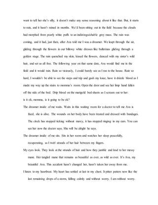 want to tell her she’s silly, it doesn’t make any sense reasoning about it like that. But, it starts
to rain, and it hasn’t rained in months. We’d been sitting out in the field because the clouds
had morphed from pearly white puffs to an indistinguishable grey mass. The rain was
coming, and it had, just then, after Ava told me I was a dreamer. We leapt through the air,
gliding through the flowers in our billowy white dresses like ballerinas gliding through a
golden stage. The rain quenched my skin, kissed the flowers, danced with my sister’s wild
hair, and set us all free. The following year on that same date, Ava would find me in the
field and it would rain. Rain so viciously, I could barely see as I ran to the house. Rain so
hard, I wouldn’t be able to see the steps and trip and gash my knee, have it drizzle blood as I
made my way up the stairs to momma’s room. Open the door and see her limp hand fallen
off the side of the bed. Drip blood on the marigold bed sheets as I scream out to her:
is it ok, momma, is it going to be ok?
The dreamer inside of me waits. Waits in this waiting room for a doctor to tell me Ava is
fixed, she is alive. The wounds on her body have been treated and dressed with bandages.
The clock has stopped ticking without mercy, it has stopped ringing in my ears. You can
see her now the doctor says. She will be alright he says.
The dreamer inside of me sits. Sits in her room and watches her sleep peacefully,
recuperating, as I twirl strands of her hair between my fingers.
My eyes look. They look at the strands of hair and how they jumble and lead to her messy
mane. Her tangled mane that remains as beautiful as ever, as wild as ever. It’s Ava, my
beautiful Ava. This accident hasn’t changed her, hasn’t taken her away from me.
I listen to my heartbeat. My heart has settled at last in my chest. It pitter patters now like the
last remaining drops of a storm, falling calmly and without worry. I am without worry.
 