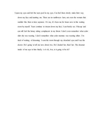 I open my eyes and feel the tears pool in my eyes. Can feel them slowly make their way
down my face and taunting me. There are no sunflowers here, not even the woman that
smelled like them is here anymore. It’s me, it’s been me for hours now in this waiting
room by myself. Tears continue to stream down my face, I can barely see. I hiccup and
can still feel the honey sitting complacent in my throat. I don’t even remember what color
shirt she was wearing. I don’t remember what color momma was wearing either. I’m
tired of waiting, of dreaming. I scan the room through my drenched eyes and I see the
doctor. He’s going to tell me now about Ava. He’s healed her, fixed her. The dreamer
inside of me says to him finally: is it ok, Ava, is it going to be ok?
 
