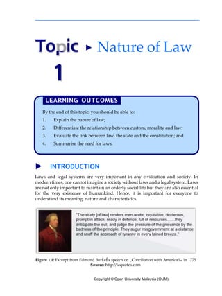 Copyright © Open University Malaysia (OUM)
pic
1
▶ Nature of Law
▶ INTRODUCTION
Laws and legal systems are very important in any civilisation and society. In
modern times, one cannot imagine a society without laws and a legal system. Laws
are not only important to maintain an orderly social life but they are also essential
for the very existence of humankind. Hence, it is important for everyone to
understand its meaning, nature and characteristics.
Figure 1.1: Excerpt from Edmund BurkeÊs speech on „Conciliation with America‰ in 1775
Source: http://izquotes.com
To
By the end of this topic, you should be able to:
Explain the nature of law;
Differentiate the relationship between custom, morality and law;
Evaluate the link between law, the state and the constitution; and
Summarise the need for laws.
 