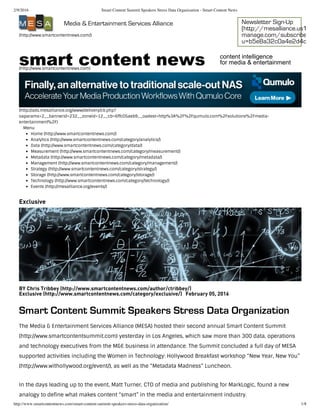 2/9/2016 Smart Content Summit Speakers Stress Data Organization - Smart Content News
http://www.smartcontentnews.com/smart-content-summit-speakers-stress-data-organization/ 1/8
(http://www.smartcontentnews.com/)
Media & Entertainment Services Alliance Newsletter Sign-Up
(http://mesalliance.us1.list-
manage.com/subscribe?
u=b5e8a32c0a4e2d4c9387
(http://www.smartcontentnews.com)
smart content news content intelligence 
for media & entertainment
(http://ads.mesalliance.org/www/delivery/ck.php?
oaparams=2__bannerid=232__zoneid=12__cb=6ffc05aeb9__oadest=http%3A%2F%2Fqumulo.com%2Fsolutions%2Fmedia-
entertainment%2F)
Menu
Home (http://www.smartcontentnews.com/)
Analytics (http://www.smartcontentnews.com/category/analytics/)
Data (http://www.smartcontentnews.com/category/data/)
Measurement (http://www.smartcontentnews.com/category/measurement/)
Metadata (http://www.smartcontentnews.com/category/metadata/)
Management (http://www.smartcontentnews.com/category/management/)
Strategy (http://www.smartcontentnews.com/category/strategy/)
Storage (http://www.smartcontentnews.com/category/storage/)
Technology (http://www.smartcontentnews.com/category/technology/)
Events (http://mesalliance.org/events/)
Exclusive
BY Chris Tribbey (http://www.smartcontentnews.com/author/ctribbey/)
Exclusive (http://www.smartcontentnews.com/category/exclusive/) February 05, 2016
Smart Content Summit Speakers Stress Data Organization
The Media & Entertainment Services Alliance (MESA) hosted their second annual Smart Content Summit
(http://www.smartcontentsummit.com) yesterday in Los Angeles, which saw more than 300 data, operations
and technology executives from the M&E business in attendance. The Summit concluded a full day of MESA
supported activities including the Women in Technology: Hollywood Breakfast workshop “New Year, New You”
(http://www.withollywood.org/event/), as well as the “Metadata Madness” Luncheon.
In the days leading up to the event, Matt Turner, CTO of media and publishing for MarkLogic, found a new
analogy to define what makes content “smart” in the media and entertainment industry.
 