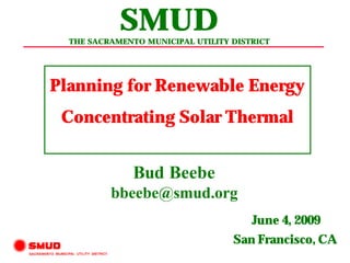 SMUD
  THE SACRAMENTO MUNICIPAL UTILITY DISTRICT




Planning for Renewable Energy
 Concentrating Solar Thermal


               Bud Beebe
          bbeebe@smud.org
                                       June 4, 2009
                                   San Francisco, CA
 