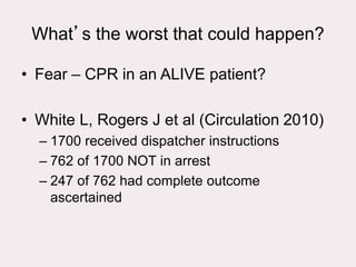 What’s the worst that could happen?
• Fear – CPR in an ALIVE patient?
• White L, Rogers J et al (Circulation 2010)
– 1700 received dispatcher instructions
– 762 of 1700 NOT in arrest
– 247 of 762 had complete outcome
ascertained
 