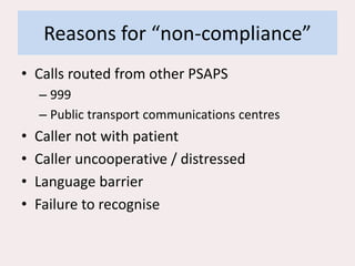 Reasons for “non-compliance”
• Calls routed from other PSAPS
– 999
– Public transport communications centres
• Caller not with patient
• Caller uncooperative / distressed
• Language barrier
• Failure to recognise
 