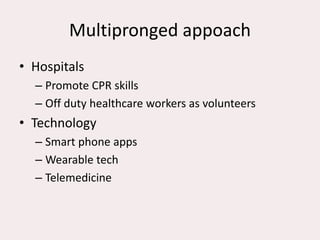 Multipronged appoach
• Hospitals
– Promote CPR skills
– Off duty healthcare workers as volunteers
• Technology
– Smart phone apps
– Wearable tech
– Telemedicine
 