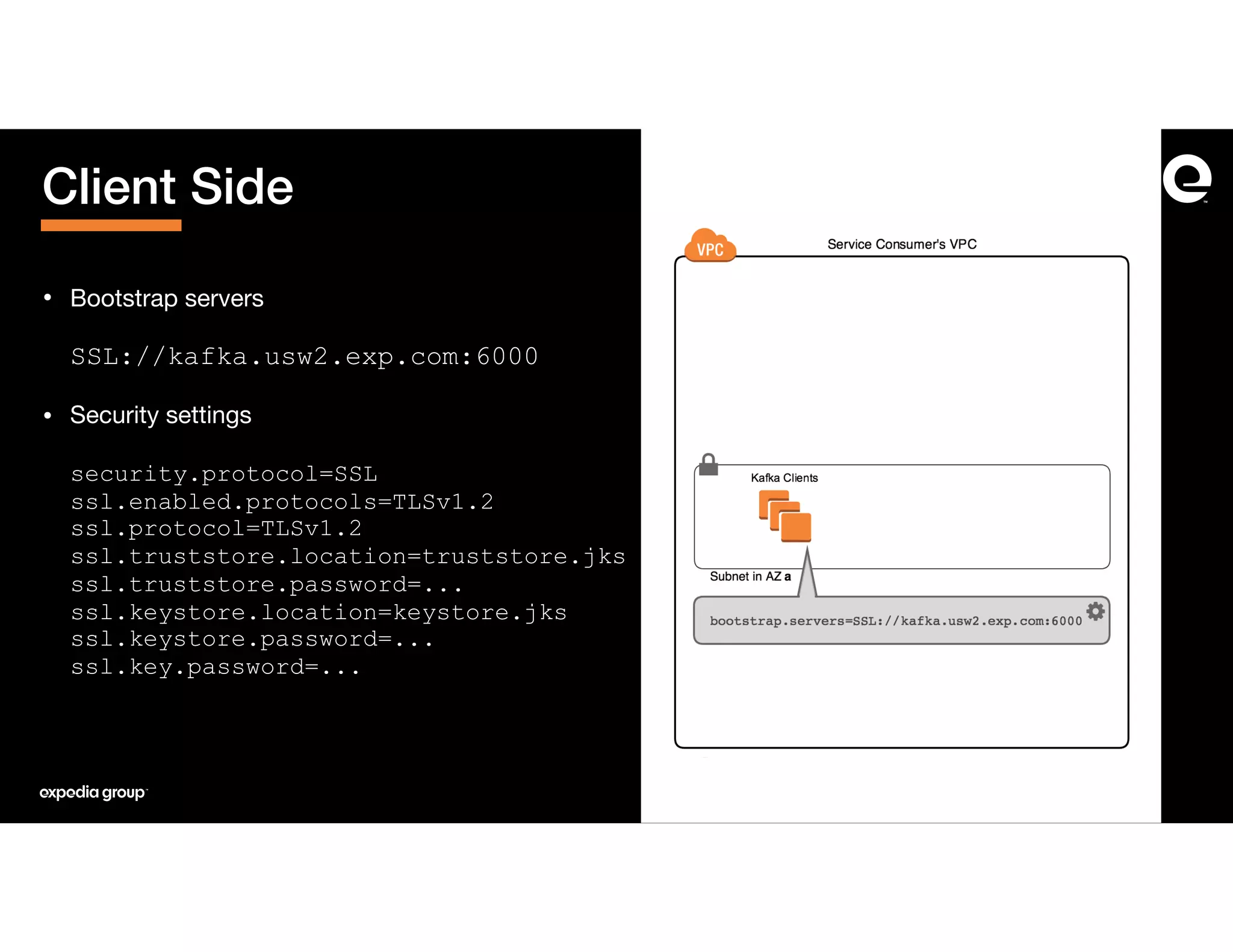 • Bootstrap servers 
 
SSL://kafka.usw2.exp.com:6000
• Security settings 
 
security.protocol=SSL 
ssl.enabled.protocols=TLSv1.2 
ssl.protocol=TLSv1.2 
ssl.truststore.location=truststore.jks 
ssl.truststore.password=... 
ssl.keystore.location=keystore.jks 
ssl.keystore.password=... 
ssl.key.password=...
Client Side
 