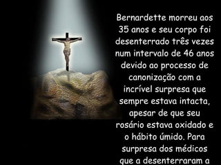 Bernardette morreu aos 35 anos e seu corpo foi desenterrado três vezes num intervalo de 46 anos devido ao processo de canonização com a incrível surpresa que sempre estava intacta, apesar de que seu rosário estava oxidado e o hábito úmido. Para surpresa dos médicos que a desenterraram a primeira vez,  