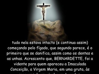 tudo nela estava intacto (e continua assim) começando pelo fígado, que segundo parece, é o primeiro que se danifica, assim como os dentes e as unhas. Acrescento que, BERNARDETTE, foi a vidente para quem apareceu a Imaculada Conceição, a Virgem Maria, em uma gruta, às margens de um riacho em Lourdes. 