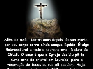Além do mais, tantos anos depois de sua morte, por seu corpo corre ainda sangue líquido. É algo Sobrenatural e todo o sobrenatural, é obra de DEUS. O caso é que a Igreja decidiu pô-la  numa urna de cristal em Lourdes, para a veneração de todos os que ali acodem. Hoje, Santa Bernardette teria 157 anos de idade.  