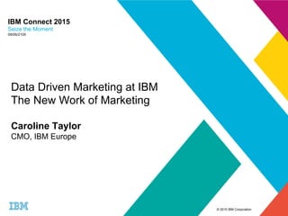 © 2015 IBM Corporation
IBM Connect 2015
Seize the Moment
09/06/2105
Data Driven Marketing at IBM
The New Work of Marketing
Caroline Taylor
CMO, IBM Europe
 