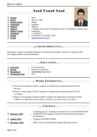 CURRICULUM VITAE
©April, 2015 I
Saad Fouad Saad
Gender : Male
D.O.B : Sep. 25, 1989
Marital Status : Single.
Nationality : Egyptian.
Religion : Muslim.
Address : 1 Mobark Street from El-Thalatheny Street , El-Mariotia , Haram ,Giza .
Military Status : completed.
Telephone : +2-33829175
Mobile : 01148788171 & 01004717407
E-mail : SaadFouad@live.Com
...CAREER OBJECTIVE...
Seeking for a career in reputable Egyptian or multinational company, where my experience and
knowledge could be used and enhanced .
...EDUCATION…
University : Cairo University .
Faculty : Faculty of Commerce .
Department : Accounting Department .
Graduation Year : 2011 .
... WORK EXPERIENCE…
… COURSES...
February, 2010 :
A training course in Technical Analysis (level 1) From SMART WAY
COMPANY (the Egyptian center for training & human resources
development).
August, 2010 : Training in BANQUE MISR .
December, 2011 : ICDL course ( International Computer Driving License ) .
• Work as an accountant in SIAC company for industrial & construction (from 8-2014
till now) .
• Work as a store keeper in SIAC company for industrial & construction (from 9-2013
to 7-2014) .
• Work as a store keeper assistant in SIAC company for industrial & construction ( from
8-2009 to 12-2009 ) & ( from 9-2010 to 12-2010 ) & ( from 8-2011 to12-2011 ) .
 