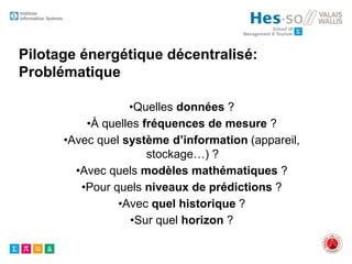 Pilotage énergétique décentralisé:
Problématique
•Quelles données ?
•À quelles fréquences de mesure ?
•Avec quel système d’information (appareil,
stockage…) ?
•Avec quels modèles mathématiques ?
•Pour quels niveaux de prédictions ?
•Avec quel historique ?
•Sur quel horizon ?
 