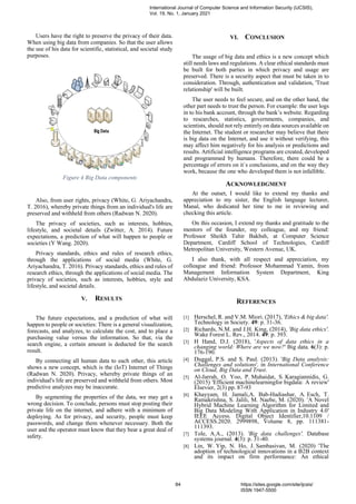 Users have the right to preserve the privacy of their data.
When using big data from companies. So that the user allows
the use of his data for scientific, statistical, and societal study
purposes.
Figure 4 Big Data components
Also, from user rights, privacy (White, G. Ariyachandra,
T. 2016), whereby private things from an individual's life are
preserved and withheld from others (Radwan N. 2020).
The privacy of societies, such as interests, hobbies,
lifestyle, and societal details (Zwitter, A. 2014). Future
expectations, a prediction of what will happen to people or
societies (Y Wang. 2020).
Privacy standards, ethics and rules of research ethics,
through the applications of social media (White, G.
Ariyachandra, T. 2016). Privacy standards, ethics and rules of
research ethics, through the applications of social media. The
privacy of societies, such as interests, hobbies, style and
lifestyle, and societal details.
V. RESULTS
The future expectations, and a prediction of what will
happen to people or societies: There is a general visualization,
forecasts, and analyzes, to calculate the cost, and to place a
purchasing value versus the information. So that, via the
search engine, a certain amount is deducted for the search
result.
By connecting all human data to each other, this article
shows a new concept, which is the (IoT) Internet of Things
(Radwan N. 2020). Privacy, whereby private things of an
individual's life are preserved and withheld from others. Most
predictive analyzes may be inaccurate.
By segmenting the properties of the data, we may get a
wrong decision. To conclude, persons must stop posting their
private life on the internet, and adhere with a minimum of
deploying. As for privacy, and security, people must keep
passwords, and change them whenever necessary. Both the
user and the operator must know that they bear a great deal of
safety.
VI. CONCLUSION
The usage of big data and ethics is a new concept which
still needs laws and regulations. A clear ethical standards must
be built for both parties in which privacy and usage are
preserved. There is a security aspect that must be taken in to
consideration. Through, authentication and validation, 'Trust
relationship' will be built.
The user needs to feel secure, and on the other hand, the
other part needs to trust the person. For example: the user logs
in to his bank account, through the bank’s website. Regarding
to researches, statistics, governments, companies, and
scientists, should not rely entirely on data sources available on
the Internet. The student or researcher may believe that there
is big data on the Internet, and use it without verifying, this
may affect him negatively for his analysis or predictions and
results. Artificial intelligence programs are created, developed
and programmed by humans. Therefore, there could be a
percentage of errors on it`s conclusions, and on the way they
work, because the one who developed them is not infallible.
ACKNOWLEDGMENT
At the outset, I would like to extend my thanks and
appreciation to my sister, the English language lecturer,
Manal, who dedicated her time to me in reviewing and
checking this article.
On this occasion, I extend my thanks and gratitude to the
mentors of the founder, my colleague, and my friend:
Professor Sheikh Tahir Bakhsh, at Computer Science
Department, Cardiff School of Technologies, Cardiff
Metropolitan University, Western Avenue, UK.
I also thank, with all respect and appreciation, my
colleague and friend: Professor Mohammad Yamin, from
Management Information System Department, King
Abdulaziz University, KSA.
REFERENCES
[1] Herschel, R. and V.M. Miori. (2017), 'Ethics & big data'.
Technology in Society. 49: p. 31-36.
[2] Richards, N.M. and J.H. King, (2014), 'Big data ethics'.
Wake Forest L. Rev., 2014. 49: p. 393.
[3] H Hand, D.J. (2018), 'Aspects of data ethics in a
changing world: Where are we now?' Big data. 6(3): p.
176-190.
[4] Duggal, P.S. and S. Paul. (2013). 'Big Data analysis:
Challenges and solutions'. in International Conference
on Cloud, Big Data and Trust.
[5] Al-Jarrah, O. Yoo, P. Muhaidat, S. Karagiannidis, G.
(2015) 'Efficient machinelearningfor bigdata: A review'
Elsevier, 2(3) pp. 87-93
[6] Khayyam, H. Jamali,A. Bab-Hadiashar, A. Esch, T.
Ramakrishna, S. Jalili, M. Naebe, M. (2020). 'A Novel
Hybrid Machine Learning Algorithm for Limited and
Big Data Modeling With Application in Industry 4.0'
IEEE Access. Digital Object Identifier,10.1109 /
ACCESS.2020. 2999898, Volume 8, pp. 111381-
111393.
[7] Tole, A.A., (2013). 'Big data challenges'. Database
systems journal. 4(3): p. 31-40.
[8] Lin, W. Yip, N. Ho, J. Sambasivan, M. (2020) 'The
adoption of technological innovations in a B2B context
and its impact on firm performance: An ethical
International Journal of Computer Science and Information Security (IJCSIS),
Vol. 19, No. 1, January 2021
84 https://sites.google.com/site/ijcsis/
ISSN 1947-5500
 