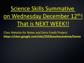 Science Skills Summative
on Wednesday December 12   th!

    That is NEXT WEEK!!
Class Website for Notes and Extra Credit Project:
https://sites.google.com/site/2555teacherandrew/home
 
