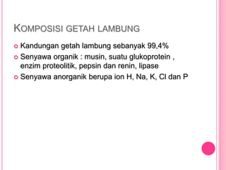 KOMPOSISI GETAH LAMBUNG
 Kandungan getah lambung sebanyak 99,4%
 Senyawa organik : musin, suatu glukoprotein ,
enzim proteolitik, pepsin dan renin, lipase
 Senyawa anorganik berupa ion H, Na, K, Cl dan P
 