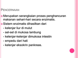 PENCERNAAN
 Merupakan serangkaian proses penghancuran
makanan sehari-hari secara enzimatis.
 Sistem enzimatis dihasilkan dari
- kelenjar liur di mulut
- sel-sel di mukosa lambung
- kelenjar-kelenjar dimukosa intestin
- empedu dari hati
- kelenjar eksokrin pankreas.
 