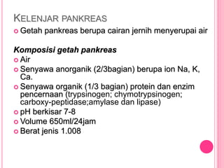 KELENJAR PANKREAS
 Getah pankreas berupa cairan jernih menyerupai air
Komposisi getah pankreas
 Air
 Senyawa anorganik (2/3bagian) berupa ion Na, K,
Ca.
 Senyawa organik (1/3 bagian) protein dan enzim
pencernaan (trypsinogen; chymotrypsinogen;
carboxy-peptidase;amylase dan lipase)
 pH berkisar 7-8
 Volume 650ml/24jam
 Berat jenis 1.008
 