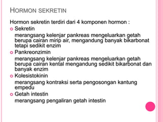 HORMON SEKRETIN
Hormon sekretin terdiri dari 4 komponen hormon :
 Sekretin
merangsang kelenjar pankreas mengeluarkan getah
berupa cairan mirip air, mengandung banyak bikarbonat
tetapi sedikit enzim
 Pankreonzimin
merangsang kelenjar pankreas mengeluarkan getah
berupa cairan kental mengandung sedikit bikarbonat dan
banyak enzim
 Kolesistokinin
merangsang kontraksi serta pengosongan kantung
empedu
 Getah intestin
merangsang pengaliran getah intestin
 