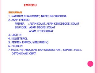 EMPEDU
SUSUNAN
1. NATRIUM BIKARBONAT, NATRIUM CHLORIDA
2. ASAM EMPEDU
PRIMER : ASAM KOLAT, ASAM KENODEOKSI KOLAT
SKUNDER : ASAM DEOKSI KOLAT
ASAM LITHO KOLAT
3. LESITIN
4. KOLESTEROL
5. PIGMEN EMPEDU (BILIRUBIN)
6. PROTEIN
7. HASIL METABOLISME DAN SEKRESI HATI, SEPERTI HASIL
DETOKSIKASI OBAT
 