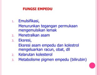 FUNGSI EMPEDU
1. Emulsifikasi,
Menurunkan tegangan permukaan
mengemulsikan lemak
2. Menetralkan asam
3. Eksresi,
Eksresi asam empedu dan kolestrol
mengeluarkan racun, obat, dll
2. Kelarutan kolesterol
3. Metabolisme pigmen empedu (bilirubin)
 