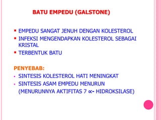 BATU EMPEDU (GALSTONE)
 EMPEDU SANGAT JENUH DENGAN KOLESTEROL
 INFEKSI MENGENDAPKAN KOLESTEROL SEBAGAI
KRISTAL
 TERBENTUK BATU
PENYEBAB:
 SINTESIS KOLESTEROL HATI MENINGKAT
 SINTESIS ASAM EMPEDU MENURUN
(MENURUNNYA AKTIFITAS 7 ∝- HIDROKSILASE)
 