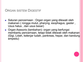 ORGAN SISTEM DIGESTIF
 Saluran pencernaan : Organ organ yang dilewati oleh
makanan ( rongga mulut, pharyng, esophagus, gaster ,
Usus halus , dan usus besar)
 Organ Asesoris (tambahan): organ yang berfungsi
membantu pencernaan, tetapi tidak dilewati oleh makanan
(Gigi, Lidah, kelenjar ludah, pankreas, hepar, dan kandung
empedu)
 