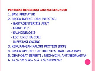 1. BAYI PREMATUR
2. PASCA INFEKSI DAN INFESTASI
- GASTROENTERITIS AKUT
- GIARDIASIS
- SALMONELOSIS
- ESCHERICHIA COLI
- INFESTASI CACING
3. KEKURANGAN KALORI PROTEIN (KKP)
4. PASCA OPERASI GASTROINTESTINAL PADA BAYI
5. OBAT-OBAT SEPERTI : NEOMYCIN, ANTINEOPLASMA
6. GLUTEN-SENSITIVE ENTEROPATHY
PENYEBAB DEFISIENSI LAKTASE SEKUNDER
 