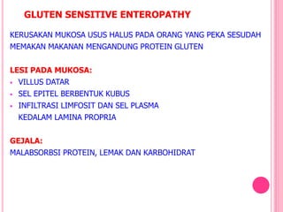 GLUTEN SENSITIVE ENTEROPATHY
KERUSAKAN MUKOSA USUS HALUS PADA ORANG YANG PEKA SESUDAH
MEMAKAN MAKANAN MENGANDUNG PROTEIN GLUTEN
LESI PADA MUKOSA:
 VILLUS DATAR
 SEL EPITEL BERBENTUK KUBUS
 INFILTRASI LIMFOSIT DAN SEL PLASMA
KEDALAM LAMINA PROPRIA
GEJALA:
MALABSORBSI PROTEIN, LEMAK DAN KARBOHIDRAT
 