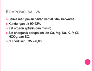 KOMPOSISI SALIVA
 Saliva merupakan cairan kental tidak berwarna.
 Kandungan air 99.42%
 Zat organik (ptialin dan musin)
 Zat anorganik berupa ion-ion Ca, Mg, Na, K, P, Cl,
HCO3, dan SO4
 pH berkisar 6,35 – 6,85
 