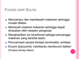 9
FUNGSI DARI SALIVA
 Mencampur dan membasahi makanan sehingga
mudah ditelan.
 Memecah material makanan sehingga dapat
dirasakan oleh reseptor pengecap
 Menghasilkan ion bicarbonat sebagai penyangga
makanan yang bersifat asam.
 Perncernaan secara kimiawi (enzimatik): amilase
 Enzym (lysozyme): membantu membunuh bakteri
(Proteksi terhdp infeksi)
 