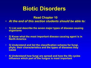 Biotic Disorders
Read Chapter 10
• At the end of this section students should be able to:
• 1) List and describe the seven major types of disease causing
organisms
• 2) Know what the most important disease causing agent is in
North America
• 3) Understand and list the classification scheme for fungi,
phyla, their characteristics and the types of diseases they
cause
• 4) Understand how fungi are spread and how the life cycles
influence which part of the fungus is most important
 