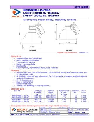 DATA SHEET
                  INDUSTRIAL LIGHTING
                  BJMBIS 11 250/400 MV / 150/250 SV
                  BJHBIS 11 250/400 MV / 150/250 SV

                      Side mounting integral Highbay / mediumbay luminaire




                                 BJHBIS                                                    BJMBIS
                                                                                NOMINAL DIMENSIONS IN mm             Tolerance +/-5


Application
    •   Airport hangers and warehouses
    •   Heavy engineering industries
    •   Thermal power stations
    •   Railway concourse halls
    •   Steel plants
    •   Shopping malls, Departmental stores, Food plaza etc.
Features
    •   Integral decorative cast aluminium Black textured matt finish powder coated housing with
        Al. deep drawn cover.
    •   Scientifically designed spun aluminium, Electro-chemically brightened anodised reflector
        for better distribution.
    •   Eye bolt suspensions
    •   Ease of maintenance.
    •   Replaceable ballast.
    •   Aesthetically appealing to suit any interior.

Electrical Data
     Cat. Ref.                        Lamp Type               Nominal              Mains Current      Capacitor           Power
                                      & Wattage               Voltage                in Amps.           Mfd.              Factor
                                         (W)                    (V)                  at 240 V
 BJHBIS/MBIS     11   250   MV         HPMV 250             200/220/240                 1.30                15            ≥   0.85
 BJHBIS/MBIS     11   400   MV         HPMV 400             200/220/240                 2.10                20            ≥   0.85
 BJHBIS/MBIS     11   150   SV         HPSV 150               220/240                   0.80                20            ≥   0.85
 BJHBIS/MBIS     11   250   SV         HPSV 250               220/240                   1.30                30            ≥   0.85


Data subject to variation due to change/improvement in the design, materials and processes.
                                                  DRAWN          VDS         10-01-2008        FOR – Std.
                                                  CHECKED        KS                            REV - 0          DATE–10-01-2008
                                                  APPROVED       CRR                           DRG. No
                                                  DATA SHEET     RELEASED ON DT-               HBIS 11 250 SV - 001
BAJAJ ELECTRICALS LIMITED           15/17, SANT SAVTA MARG, REAY ROAD, MUMBAI-400 010.         * E-mail : luminaires@bajajelectricals.com
 
