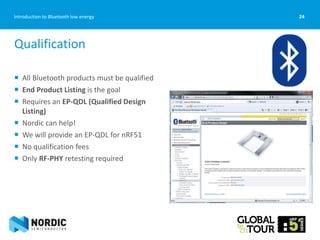24Introduction to Bluetooth low energy
 All Bluetooth products must be qualified
 End Product Listing is the goal
 Requires an EP-QDL (Qualified Design
Listing)
 Nordic can help!
 We will provide an EP-QDL for nRF51
 No qualification fees
 Only RF-PHY retesting required
Qualification
 